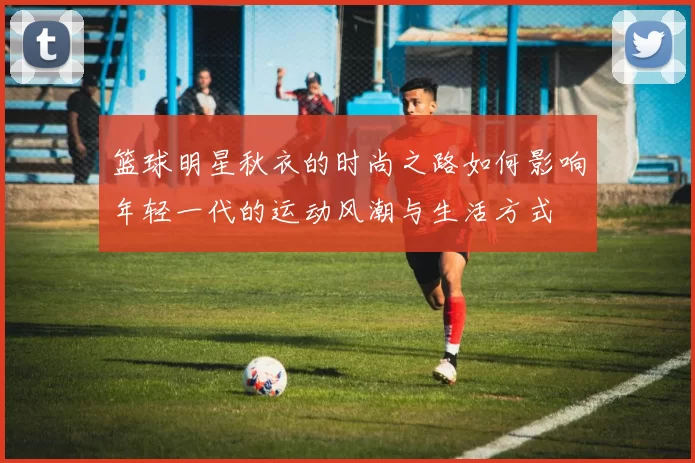 篮球明星秋衣的时尚之路如何影响年轻一代的运动风潮与生活方式