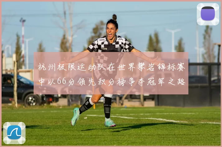 杭州极限运动队在世界攀岩锦标赛中以66分领先积分榜争夺冠军之路开启MBA