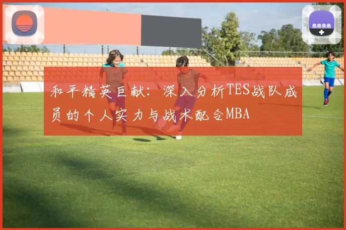 和平精英巨献：深入分析TES战队成员的个人实力与战术配合MBA