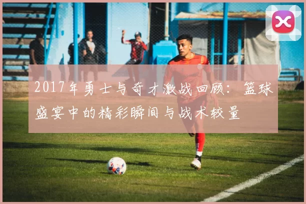 2017年勇士与奇才激战回顾：篮球盛宴中的精彩瞬间与战术较量