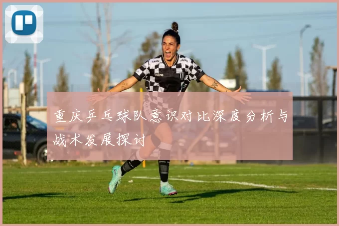 重庆乒乓球队意识对比深度分析与战术发展探讨