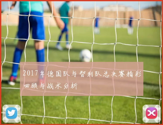 2017年德国队与智利队总决赛精彩回顾与战术分析