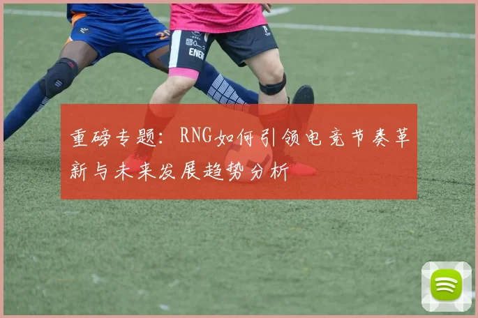 重磅专题：RNG如何引领电竞节奏革新与未来发展趋势分析