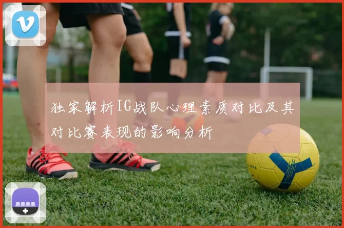 独家解析IG战队心理素质对比及其对比赛表现的影响分析
