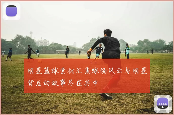 明星篮球素材汇集球场风云与明星背后的故事尽在其中